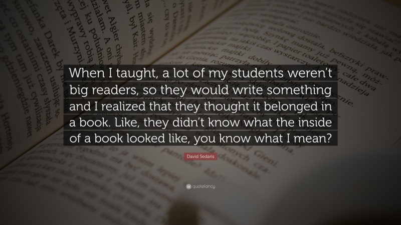 David Sedaris Quote: “When I taught, a lot of my students weren’t big readers, so they would write something and I realized that they thought it belonged in a book. Like, they didn’t know what the inside of a book looked like, you know what I mean?”