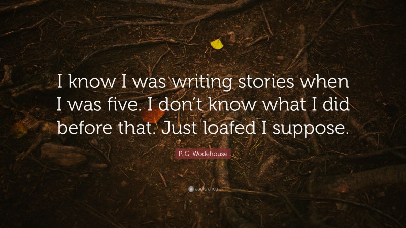 P. G. Wodehouse Quote: “I know I was writing stories when I was five. I don’t know what I did before that. Just loafed I suppose.”