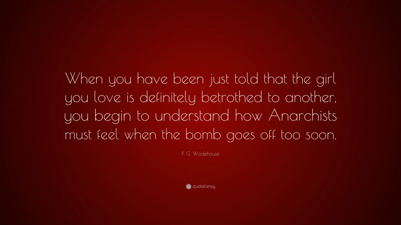 P. G. Wodehouse Quote: “When you have been just told that the girl you love is definitely betrothed to another, you begin to understand how Anarchists must feel when the bomb goes off too soon.”