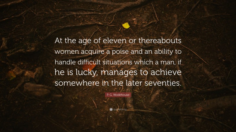 P. G. Wodehouse Quote: “At the age of eleven or thereabouts women acquire a poise and an ability to handle difficult situations which a man, if he is lucky, manages to achieve somewhere in the later seventies.”