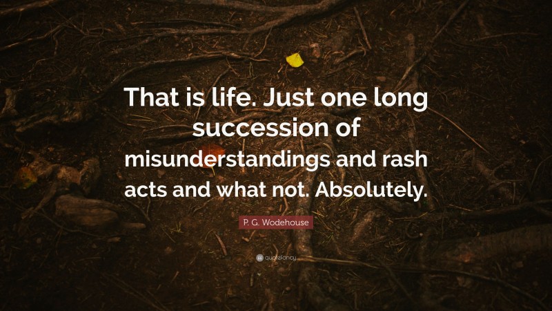 P. G. Wodehouse Quote: “That is life. Just one long succession of misunderstandings and rash acts and what not. Absolutely.”