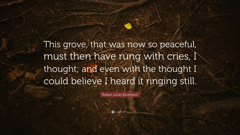 Robert Louis Stevenson Quote: “This grove, that was now so peaceful, must then have rung with cries, I thought; and even with the thought I could believe I heard it ringing still.”