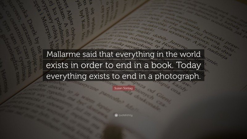 Susan Sontag Quote: “Mallarme said that everything in the world exists in order to end in a book. Today everything exists to end in a photograph.”