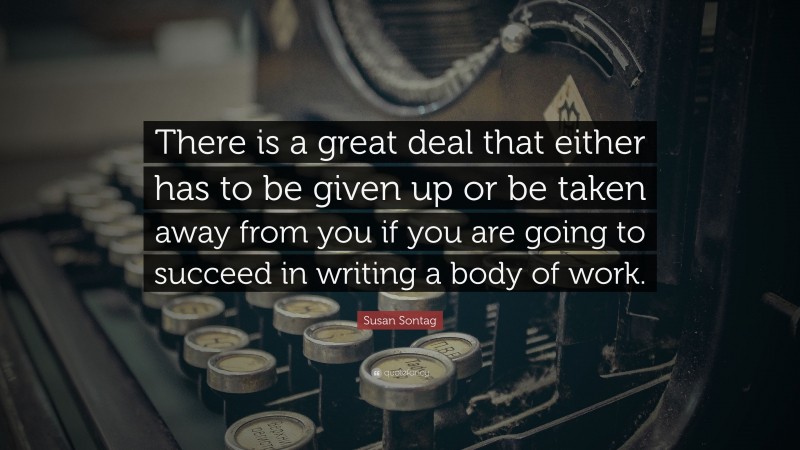 Susan Sontag Quote: “There is a great deal that either has to be given up or be taken away from you if you are going to succeed in writing a body of work.”