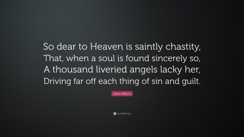 John Milton Quote: “So dear to Heaven is saintly chastity, That, when a soul is found sincerely so, A thousand liveried angels lacky her, Driving far off each thing of sin and guilt.”