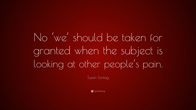 Susan Sontag Quote: “No ‘we’ should be taken for granted when the subject is looking at other people’s pain.”