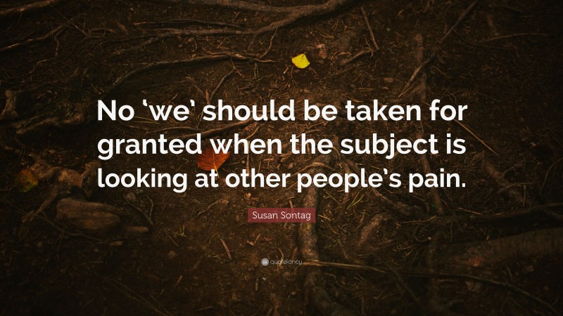 Susan Sontag Quote: “No ‘we’ should be taken for granted when the subject is looking at other people’s pain.”