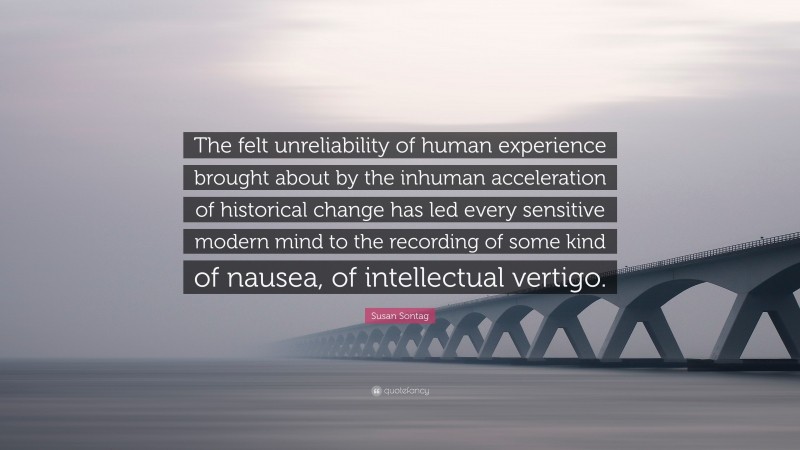 Susan Sontag Quote: “The felt unreliability of human experience brought about by the inhuman acceleration of historical change has led every sensitive modern mind to the recording of some kind of nausea, of intellectual vertigo.”