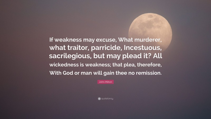 John Milton Quote: “If weakness may excuse, What murderer, what traitor, parricide, Incestuous, sacrilegious, but may plead it? All wickedness is weakness; that plea, therefore, With God or man will gain thee no remission.”