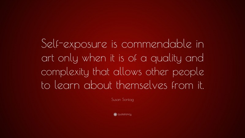 Susan Sontag Quote: “Self-exposure is commendable in art only when it is of a quality and complexity that allows other people to learn about themselves from it.”