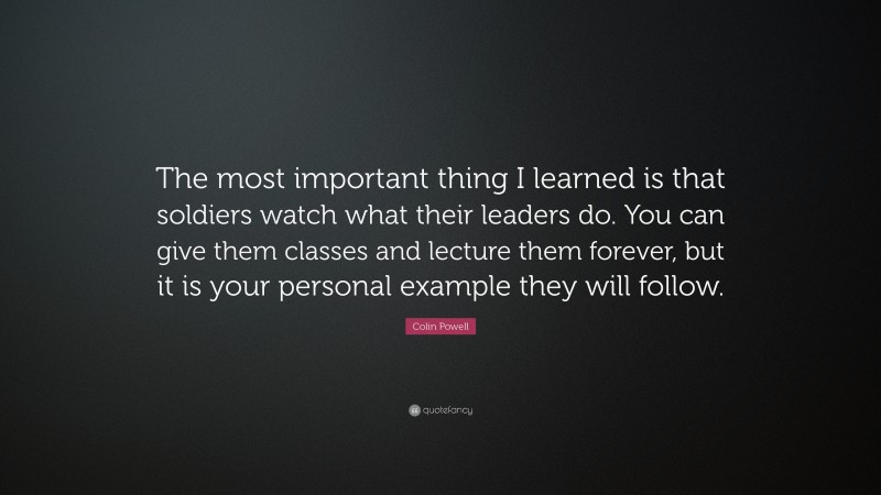 Colin Powell Quote: “The most important thing I learned is that soldiers watch what their leaders do. You can give them classes and lecture them forever, but it is your personal example they will follow.”
