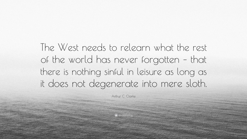 Arthur C. Clarke Quote: “The West needs to relearn what the rest of the world has never forgotten – that there is nothing sinful in leisure as long as it does not degenerate into mere sloth.”