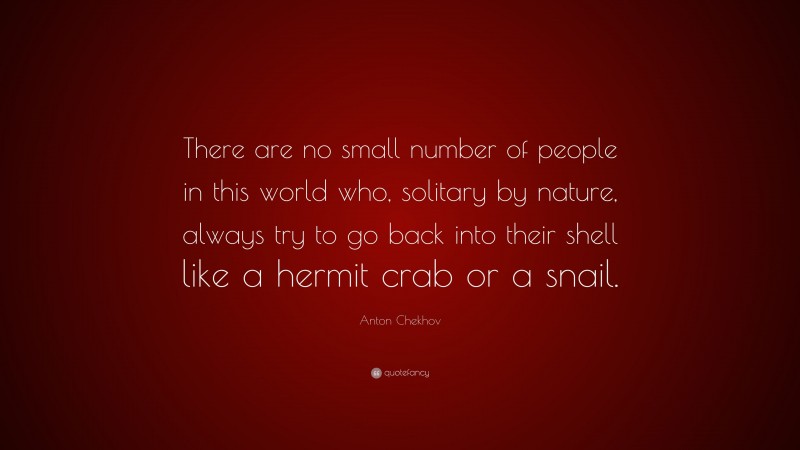 Anton Chekhov Quote: “There are no small number of people in this world who, solitary by nature, always try to go back into their shell like a hermit crab or a snail.”