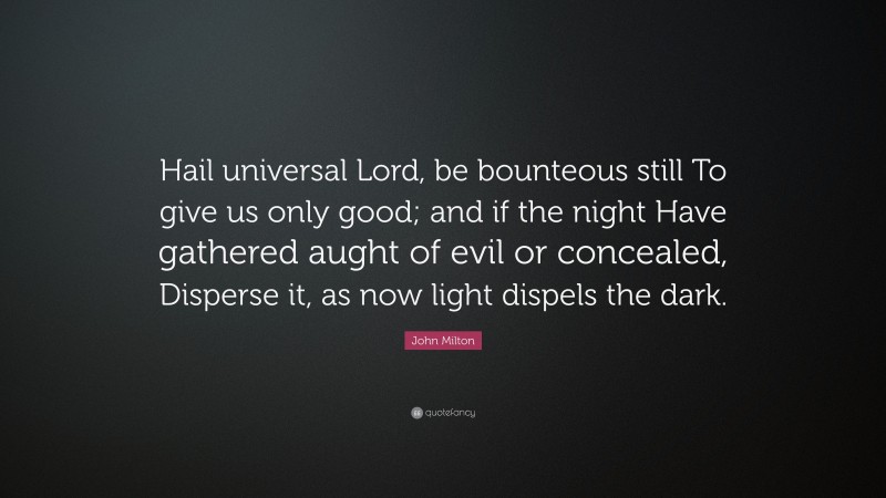 John Milton Quote: “Hail universal Lord, be bounteous still To give us only good; and if the night Have gathered aught of evil or concealed, Disperse it, as now light dispels the dark.”
