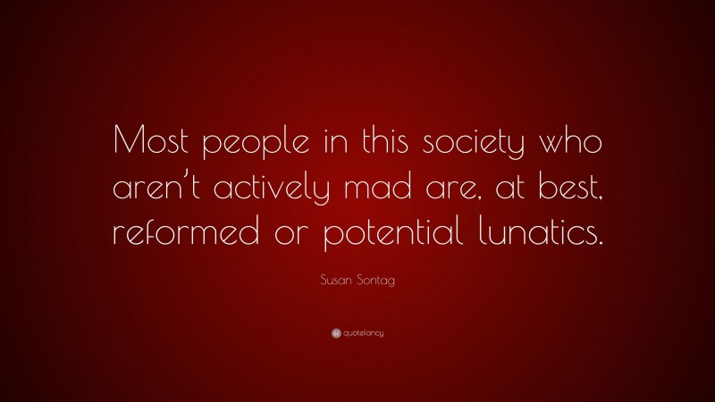 Susan Sontag Quote: “Most people in this society who aren’t actively mad are, at best, reformed or potential lunatics.”