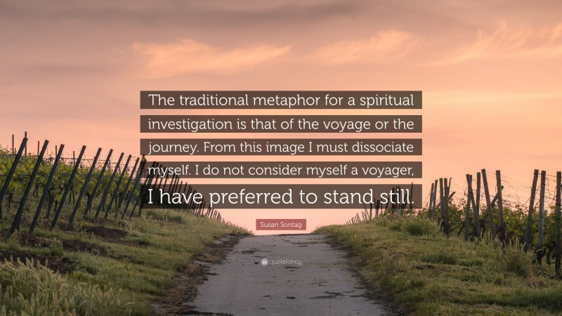 Susan Sontag Quote: “The traditional metaphor for a spiritual investigation is that of the voyage or the journey. From this image I must dissociate myself. I do not consider myself a voyager, I have preferred to stand still.”