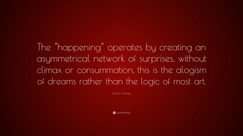 Susan Sontag Quote: “The “happening” operates by creating an asymmetrical network of surprises, without climax or consummation, this is the alogism of dreams rather than the logic of most art.”