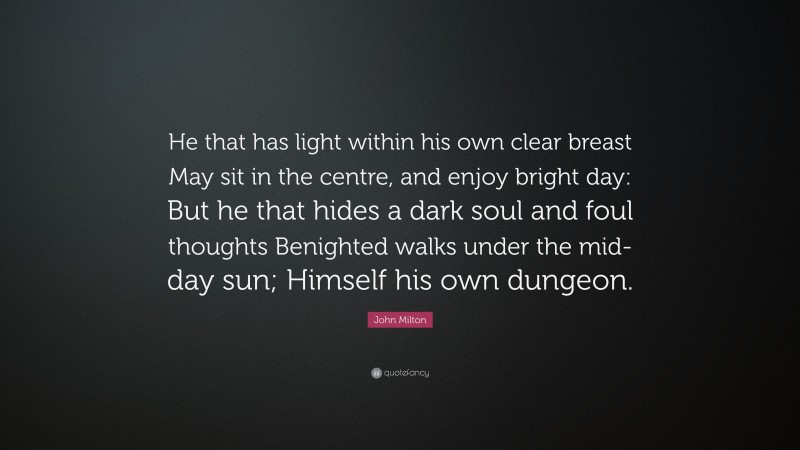 John Milton Quote: “He that has light within his own clear breast May sit in the centre, and enjoy bright day: But he that hides a dark soul and foul thoughts Benighted walks under the mid-day sun; Himself his own dungeon.”