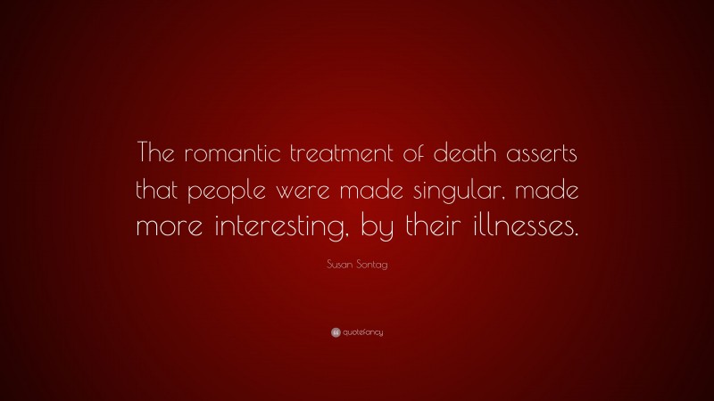 Susan Sontag Quote: “The romantic treatment of death asserts that people were made singular, made more interesting, by their illnesses.”