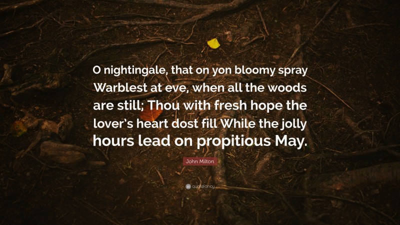 John Milton Quote: “O nightingale, that on yon bloomy spray Warblest at eve, when all the woods are still; Thou with fresh hope the lover’s heart dost fill While the jolly hours lead on propitious May.”