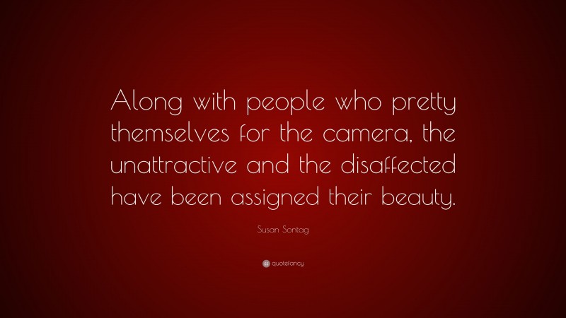Susan Sontag Quote: “Along with people who pretty themselves for the camera, the unattractive and the disaffected have been assigned their beauty.”
