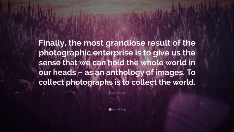 Susan Sontag Quote: “Finally, the most grandiose result of the photographic enterprise is to give us the sense that we can hold the whole world in our heads – as an anthology of images. To collect photographs is to collect the world.”