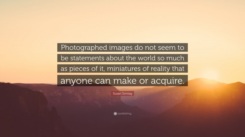 Susan Sontag Quote: “Photographed images do not seem to be statements about the world so much as pieces of it, miniatures of reality that anyone can make or acquire.”