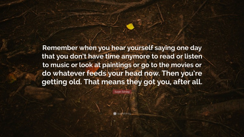 Susan Sontag Quote: “Remember when you hear yourself saying one day that you don’t have time anymore to read or listen to music or look at paintings or go to the movies or do whatever feeds your head now. Then you’re getting old. That means they got you, after all.”