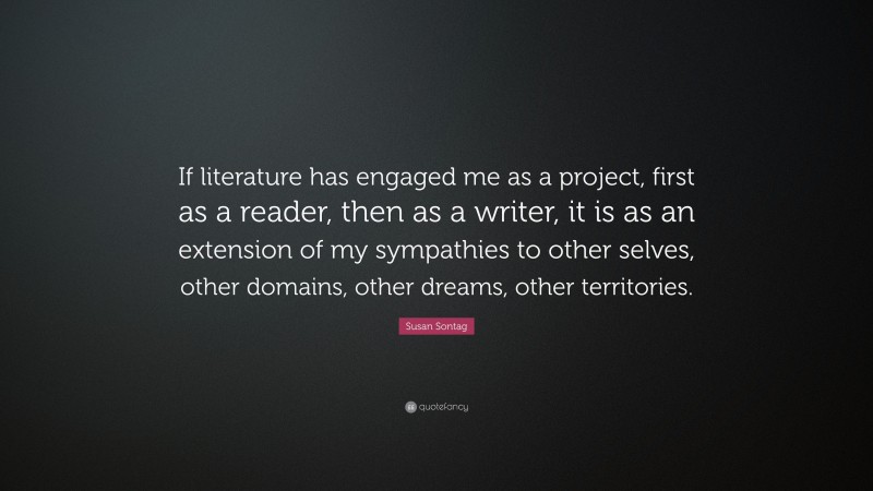 Susan Sontag Quote: “If literature has engaged me as a project, first as a reader, then as a writer, it is as an extension of my sympathies to other selves, other domains, other dreams, other territories.”