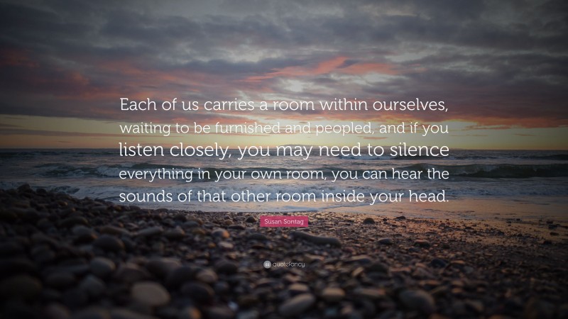 Susan Sontag Quote: “Each of us carries a room within ourselves, waiting to be furnished and peopled, and if you listen closely, you may need to silence everything in your own room, you can hear the sounds of that other room inside your head.”
