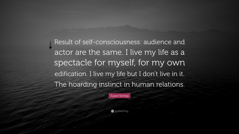Susan Sontag Quote: “Result of self-consciousness: audience and actor are the same. I live my life as a spectacle for myself, for my own edification. I live my life but I don’t live in it. The hoarding instinct in human relations.”