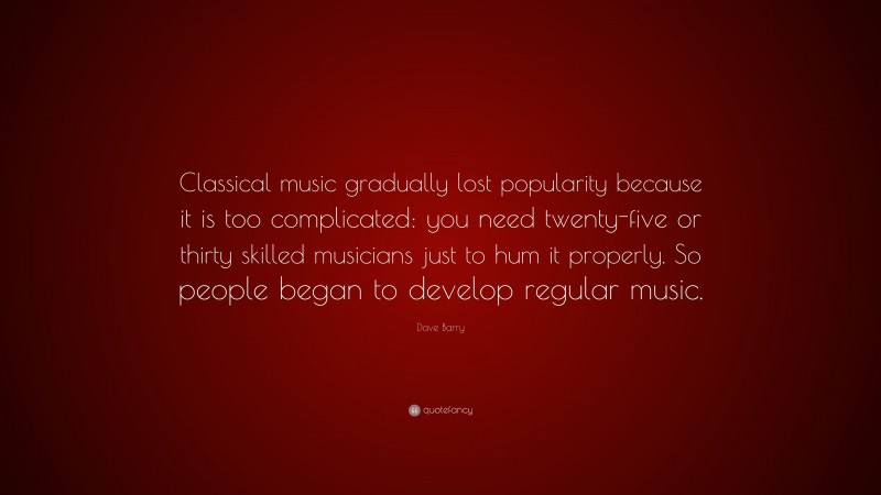 Dave Barry Quote: “Classical music gradually lost popularity because it is too complicated: you need twenty-five or thirty skilled musicians just to hum it properly. So people began to develop regular music.”