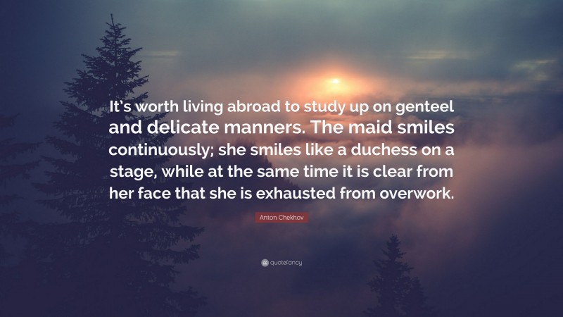 Anton Chekhov Quote: “It’s worth living abroad to study up on genteel and delicate manners. The maid smiles continuously; she smiles like a duchess on a stage, while at the same time it is clear from her face that she is exhausted from overwork.”