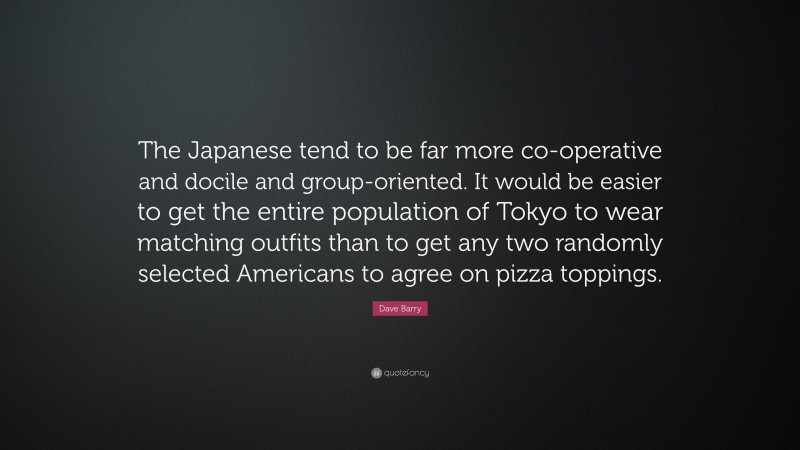 Dave Barry Quote: “The Japanese tend to be far more co-operative and docile and group-oriented. It would be easier to get the entire population of Tokyo to wear matching outfits than to get any two randomly selected Americans to agree on pizza toppings.”