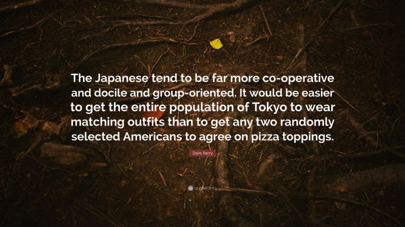 Dave Barry Quote: “The Japanese tend to be far more co-operative and docile and group-oriented. It would be easier to get the entire population of Tokyo to wear matching outfits than to get any two randomly selected Americans to agree on pizza toppings.”