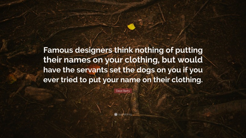 Dave Barry Quote: “Famous designers think nothing of putting their names on your clothing, but would have the servants set the dogs on you if you ever tried to put your name on their clothing.”