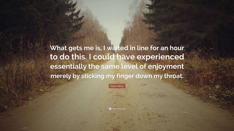 Dave Barry Quote: “What gets me is, I waited in line for an hour to do this. I could have experienced essentially the same level of enjoyment merely by sticking my finger down my throat.”