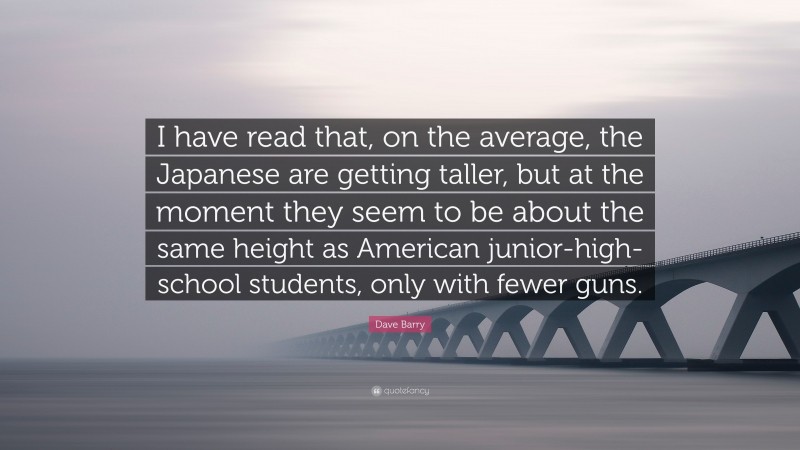 Dave Barry Quote: “I have read that, on the average, the Japanese are getting taller, but at the moment they seem to be about the same height as American junior-high-school students, only with fewer guns.”
