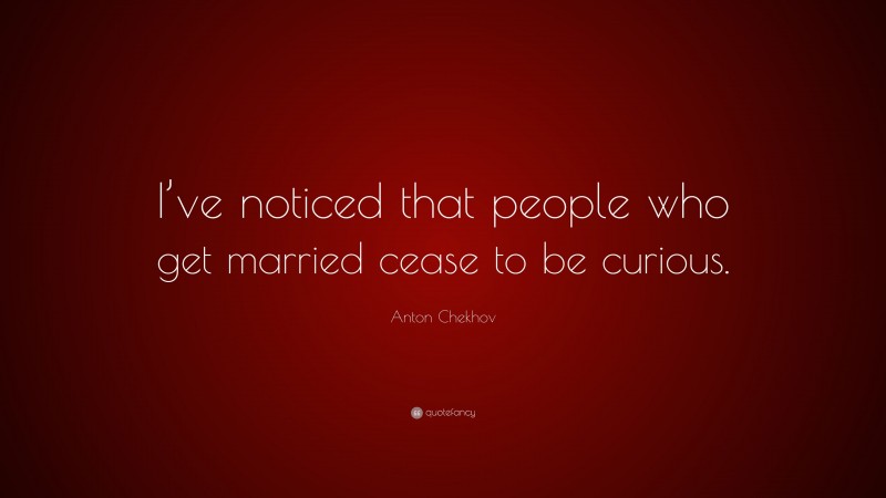 Anton Chekhov Quote: “I’ve noticed that people who get married cease to be curious.”