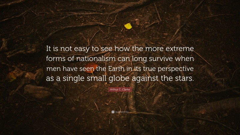 Arthur C. Clarke Quote: “It is not easy to see how the more extreme forms of nationalism can long survive when men have seen the Earth in its true perspective as a single small globe against the stars.”