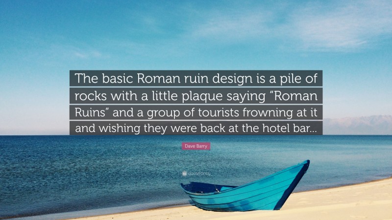 Dave Barry Quote: “The basic Roman ruin design is a pile of rocks with a little plaque saying “Roman Ruins” and a group of tourists frowning at it and wishing they were back at the hotel bar...”