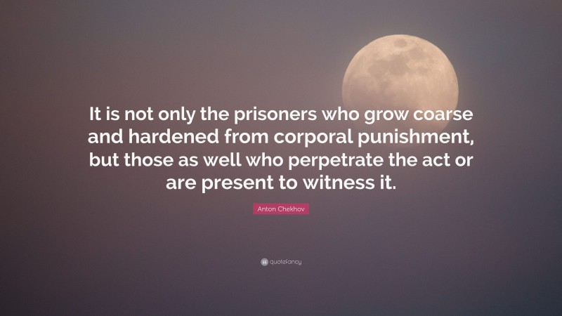 Anton Chekhov Quote: “It is not only the prisoners who grow coarse and hardened from corporal punishment, but those as well who perpetrate the act or are present to witness it.”