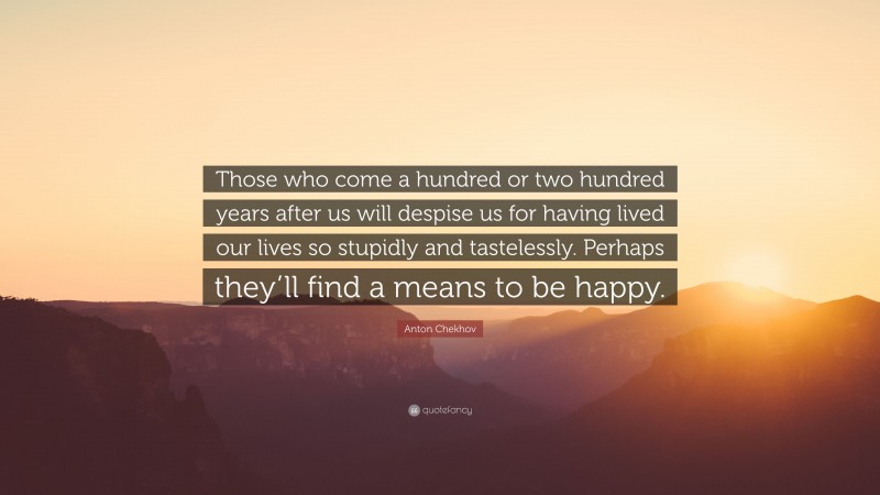 Anton Chekhov Quote: “Those who come a hundred or two hundred years after us will despise us for having lived our lives so stupidly and tastelessly. Perhaps they’ll find a means to be happy.”