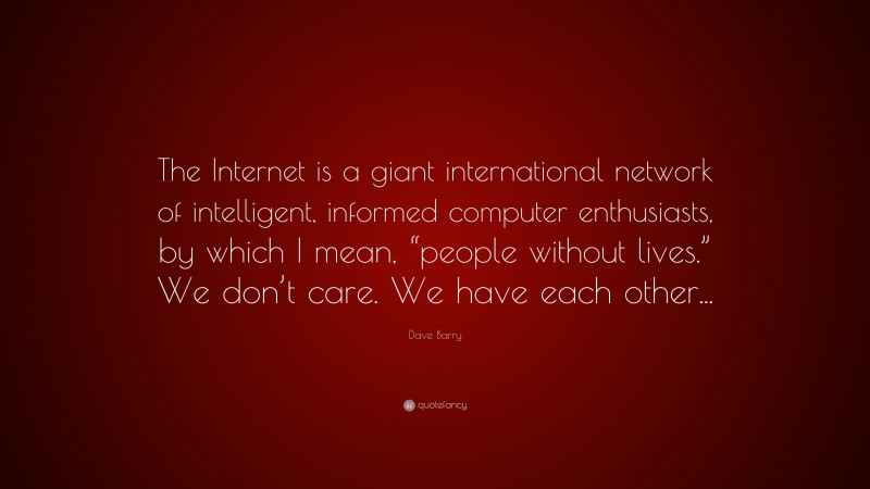 Dave Barry Quote: “The Internet is a giant international network of intelligent, informed computer enthusiasts, by which I mean, “people without lives.” We don’t care. We have each other...”
