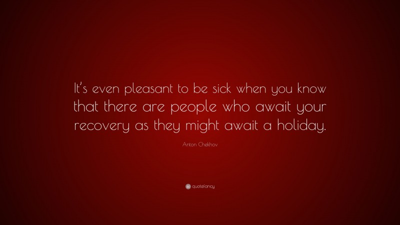 Anton Chekhov Quote: “It’s even pleasant to be sick when you know that there are people who await your recovery as they might await a holiday.”