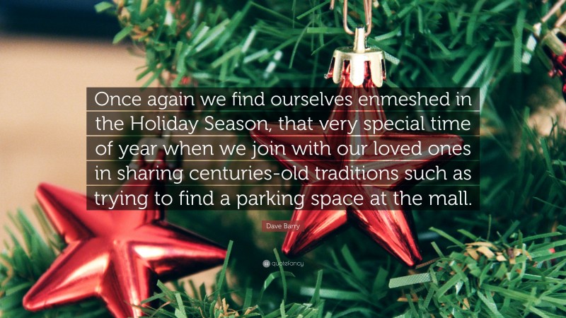 Dave Barry Quote: “Once again we find ourselves enmeshed in the Holiday Season, that very special time of year when we join with our loved ones in sharing centuries-old traditions such as trying to find a parking space at the mall.”