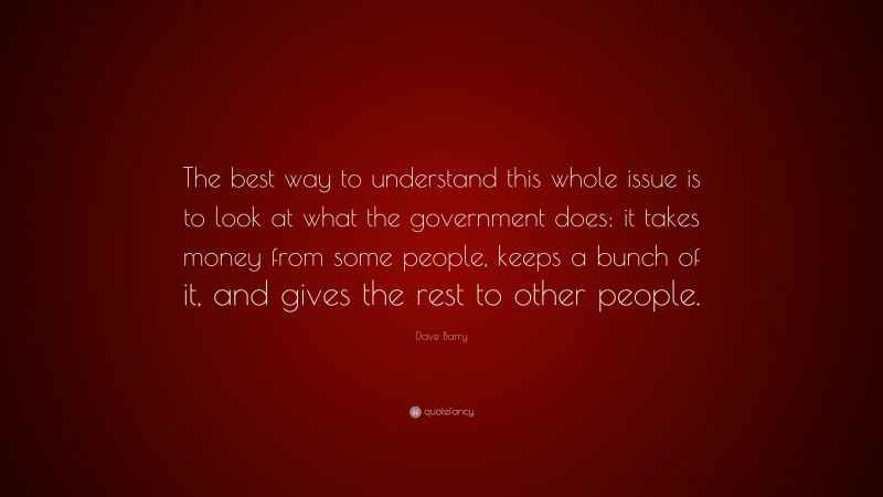Dave Barry Quote: “The best way to understand this whole issue is to look at what the government does: it takes money from some people, keeps a bunch of it, and gives the rest to other people.”