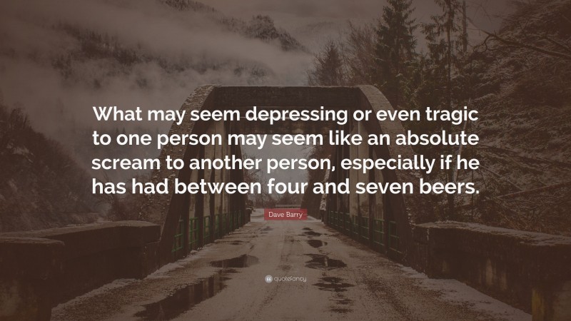 Dave Barry Quote: “What may seem depressing or even tragic to one person may seem like an absolute scream to another person, especially if he has had between four and seven beers.”