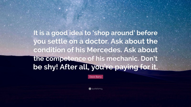 Dave Barry Quote: “It is a good idea to ‘shop around’ before you settle on a doctor. Ask about the condition of his Mercedes. Ask about the competence of his mechanic. Don’t be shy! After all, you’re paying for it.”