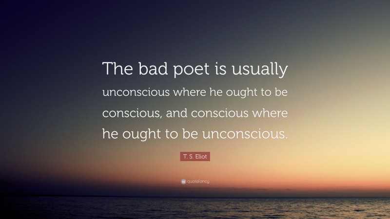 T. S. Eliot Quote: “The bad poet is usually unconscious where he ought to be conscious, and conscious where he ought to be unconscious.”